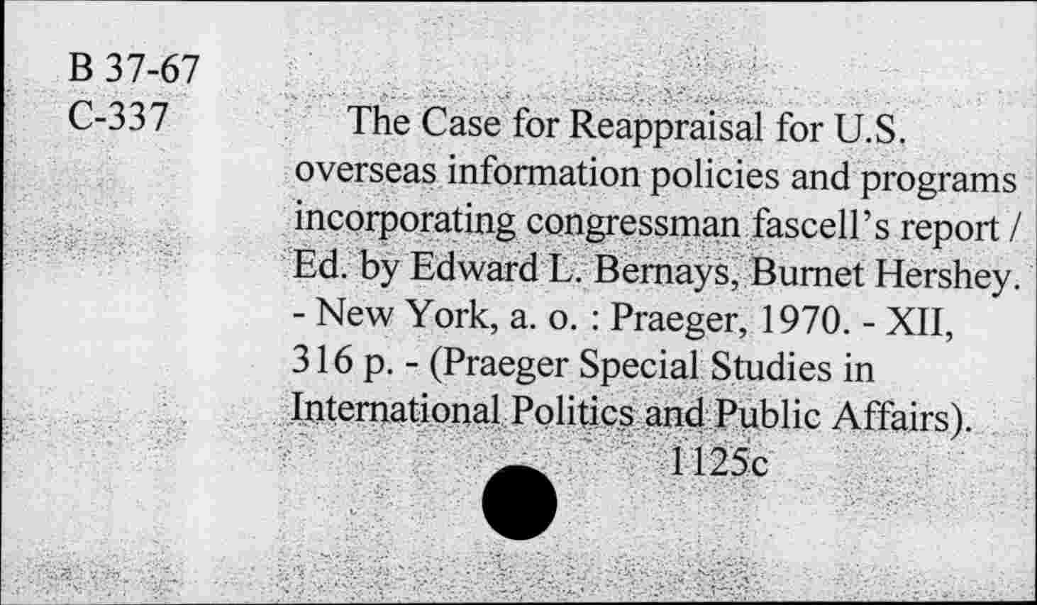 ﻿B 37-67
C-337
The Case for Reappraisal for U.S. overseas information policies and programs incorporating congressman fascell’s report / Ed. by Edward L. Bemays, Burnet Hershey. - New York, a. o. : Praeger, 1970. - XII, 316 p. - (Praeger Special Studies in International Politics and Public Affairs).
1125c